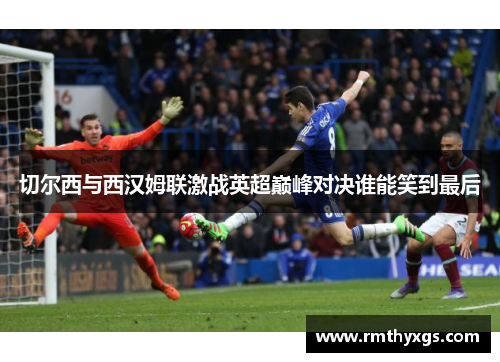 切尔西与西汉姆联激战英超巅峰对决谁能笑到最后
