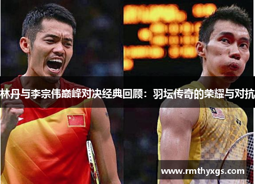 林丹与李宗伟巅峰对决经典回顾：羽坛传奇的荣耀与对抗