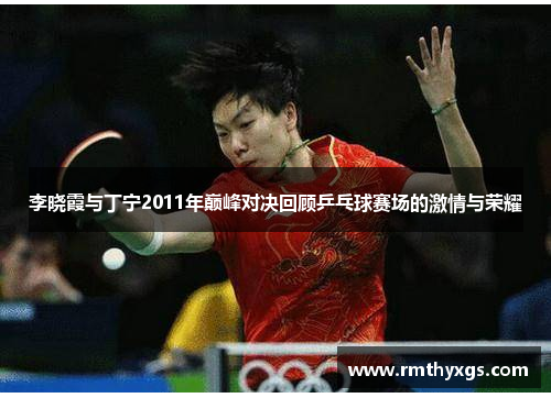 李晓霞与丁宁2011年巅峰对决回顾乒乓球赛场的激情与荣耀