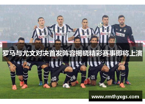 罗马与尤文对决首发阵容揭晓精彩赛事即将上演